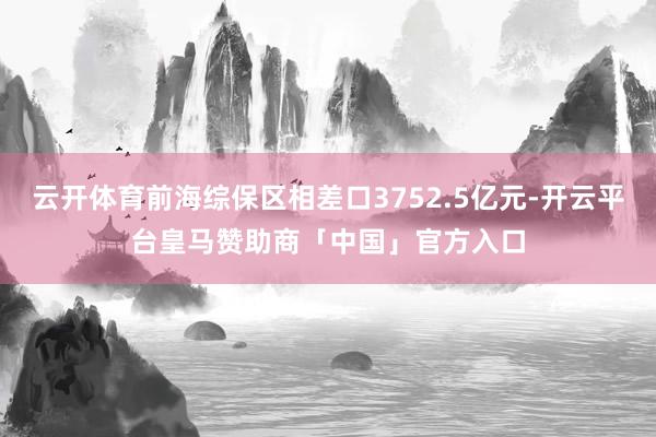云开体育前海综保区相差口3752.5亿元-开云平台皇马赞助商「中国」官方入口