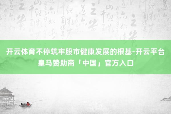开云体育不停筑牢股市健康发展的根基-开云平台皇马赞助商「中国」官方入口
