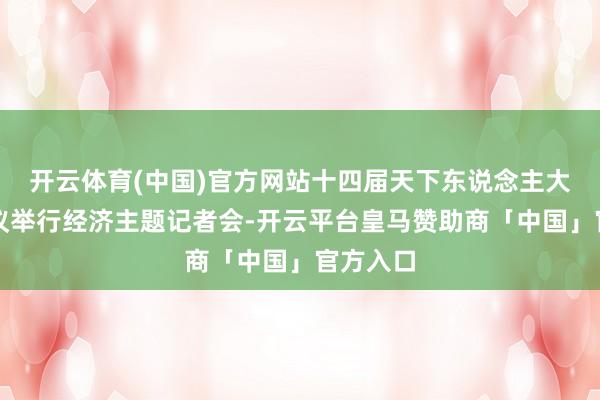 开云体育(中国)官方网站十四届天下东说念主大三次会议举行经济主题记者会-开云平台皇马赞助商「中国」官方入口