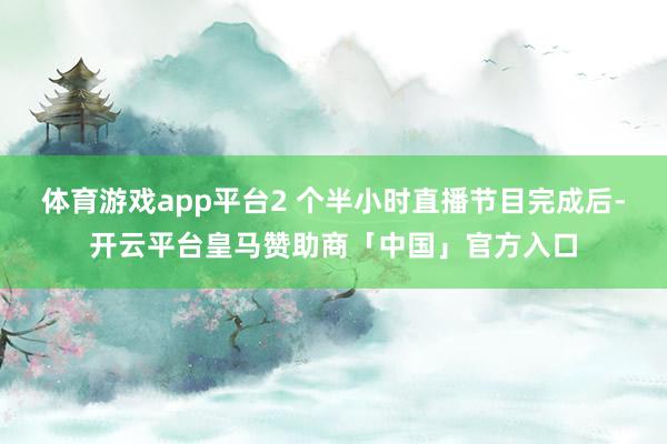 体育游戏app平台2 个半小时直播节目完成后-开云平台皇马赞助商「中国」官方入口