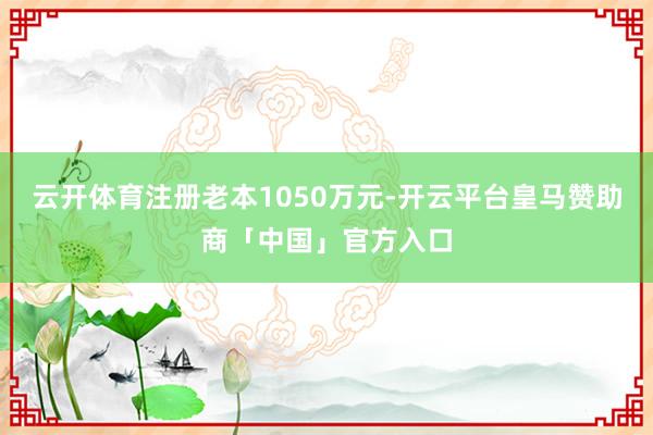 云开体育注册老本1050万元-开云平台皇马赞助商「中国」官方入口