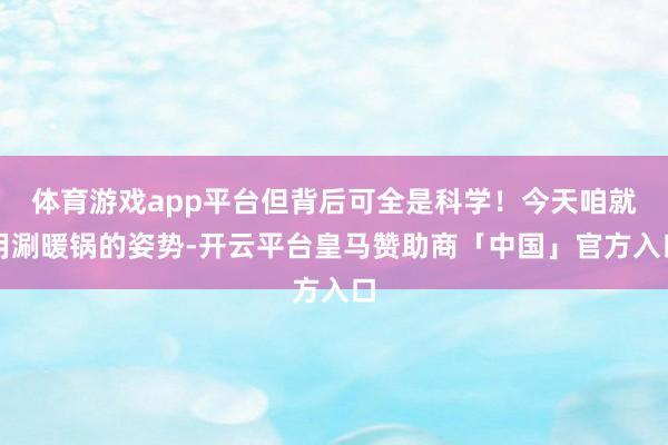 体育游戏app平台但背后可全是科学！今天咱就用涮暖锅的姿势-开云平台皇马赞助商「中国」官方入口