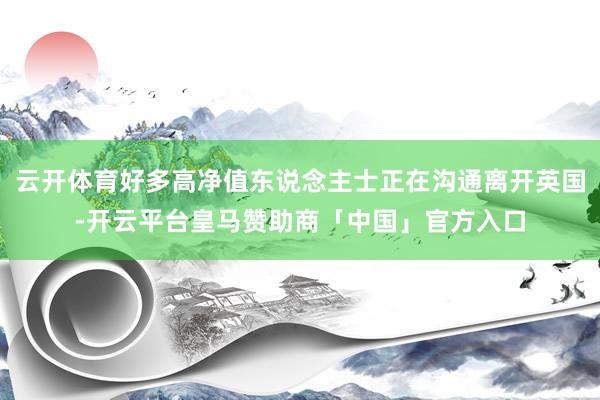 云开体育好多高净值东说念主士正在沟通离开英国-开云平台皇马赞助商「中国」官方入口