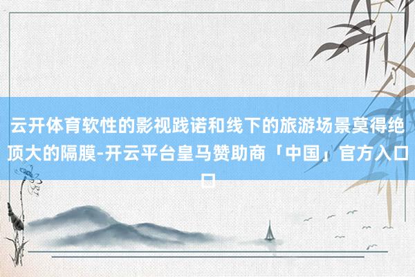 云开体育软性的影视践诺和线下的旅游场景莫得绝顶大的隔膜-开云平台皇马赞助商「中国」官方入口