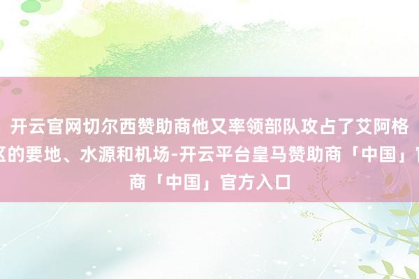 开云官网切尔西赞助商他又率领部队攻占了艾阿格海拉地区的要地、水源和机场-开云平台皇马赞助商「中国」官方入口
