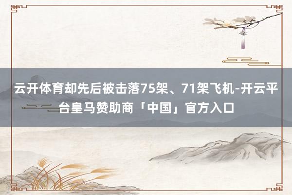 云开体育却先后被击落75架、71架飞机-开云平台皇马赞助商「中国」官方入口