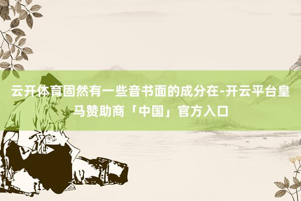 云开体育固然有一些音书面的成分在-开云平台皇马赞助商「中国」官方入口