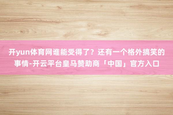 开yun体育网谁能受得了？还有一个格外搞笑的事情-开云平台皇马赞助商「中国」官方入口