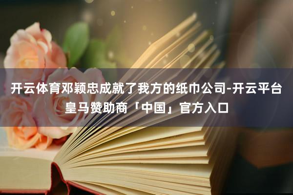 开云体育邓颖忠成就了我方的纸巾公司-开云平台皇马赞助商「中国」官方入口