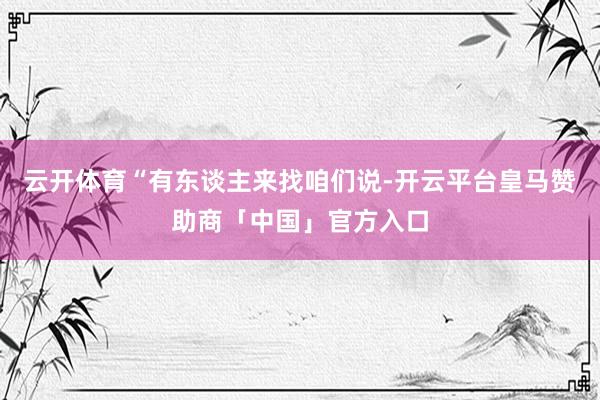 云开体育“有东谈主来找咱们说-开云平台皇马赞助商「中国」官方入口