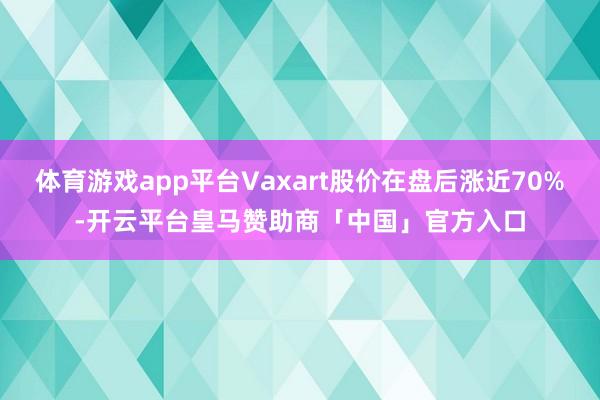 体育游戏app平台Vaxart股价在盘后涨近70%-开云平台皇马赞助商「中国」官方入口