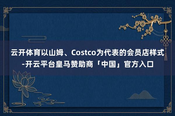 云开体育以山姆、Costco为代表的会员店样式-开云平台皇马赞助商「中国」官方入口