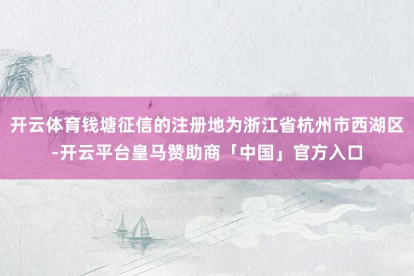 开云体育钱塘征信的注册地为浙江省杭州市西湖区-开云平台皇马赞助商「中国」官方入口